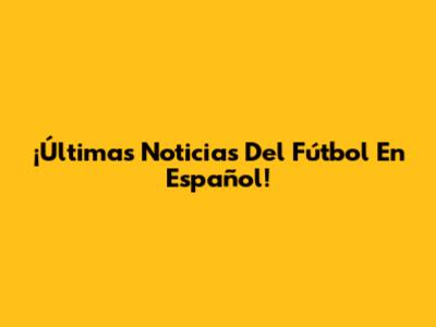 ¡Últimas Noticias Del Fútbol En Español!