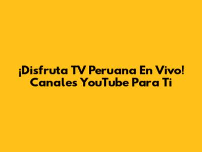 ¡Disfruta TV Peruana En Vivo! Canales YouTube Para Ti