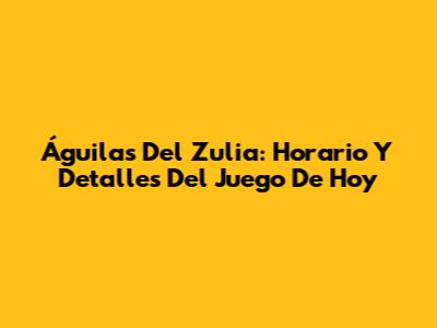 Águilas Del Zulia: Horario Y Detalles Del Juego De Hoy