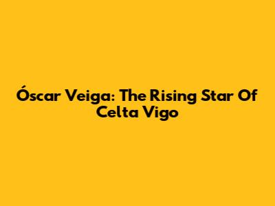 Óscar Veiga: The Rising Star Of Celta Vigo