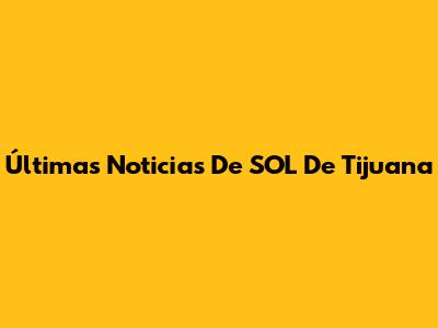 Últimas Noticias De SOL De Tijuana