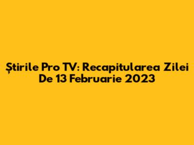 Știrile Pro TV: Recapitularea Zilei De 13 Februarie 2023