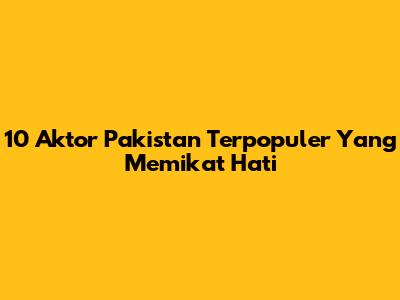 10 Aktor Pakistan Terpopuler Yang Memikat Hati