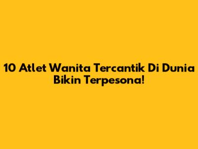 10 Atlet Wanita Tercantik Di Dunia Bikin Terpesona!