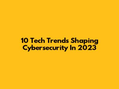 10 Tech Trends Shaping Cybersecurity In 2023