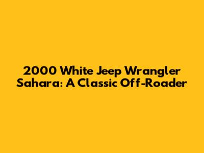 2000 White Jeep Wrangler Sahara: A Classic Off-Roader