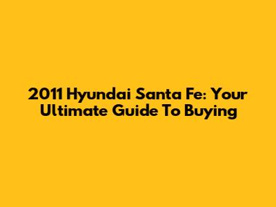 2011 Hyundai Santa Fe: Your Ultimate Guide To Buying