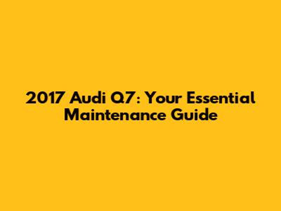 2017 Audi Q7: Your Essential Maintenance Guide