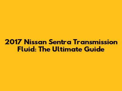 2017 Nissan Sentra Transmission Fluid: The Ultimate Guide