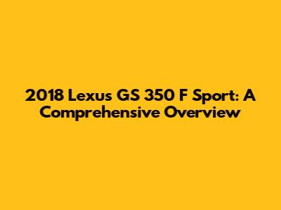 2018 Lexus GS 350 F Sport: A Comprehensive Overview