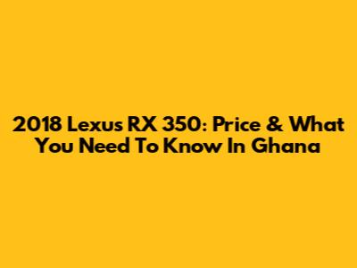 2018 Lexus RX 350: Price & What You Need To Know In Ghana