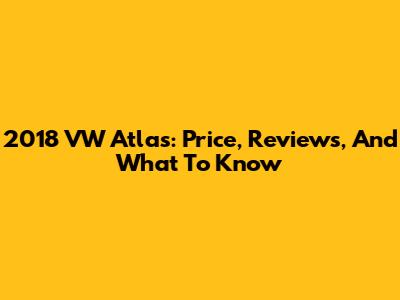 2018 VW Atlas: Price, Reviews, And What To Know