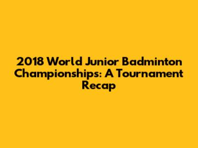 2018 World Junior Badminton Championships: A Tournament Recap