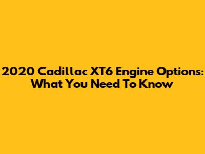 2020 Cadillac XT6 Engine Options: What You Need To Know