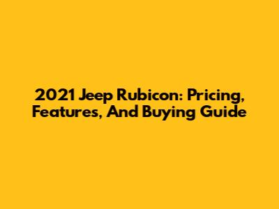 2021 Jeep Rubicon: Pricing, Features, And Buying Guide