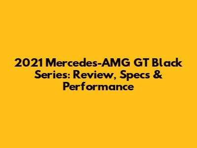 2021 Mercedes-AMG GT Black Series: Review, Specs & Performance