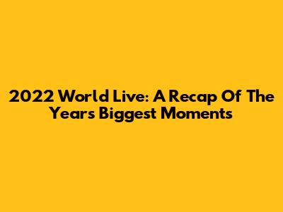 2022 World Live: A Recap Of The Year's Biggest Moments