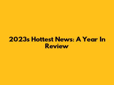 2023's Hottest News: A Year In Review