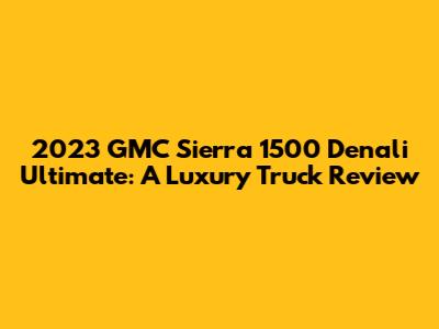 2023 GMC Sierra 1500 Denali Ultimate: A Luxury Truck Review