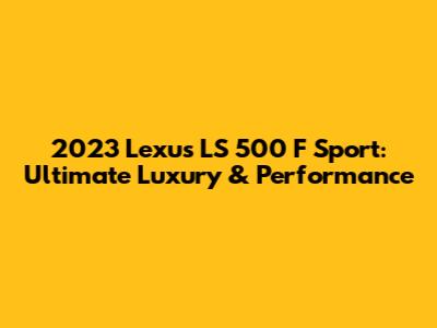 2023 Lexus LS 500 F Sport: Ultimate Luxury & Performance