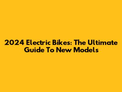 2024 Electric Bikes: The Ultimate Guide To New Models