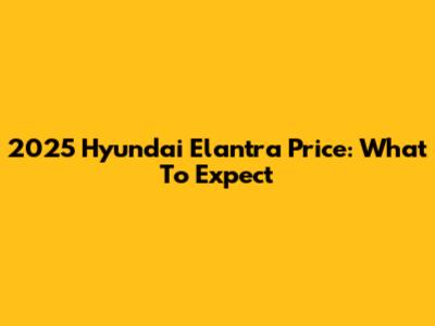 2025 Hyundai Elantra Price: What To Expect