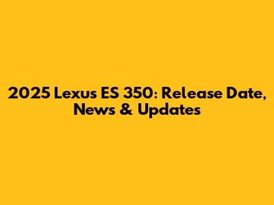 2025 Lexus ES 350: Release Date, News & Updates