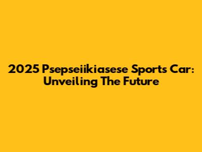 2025 Psepseiikiasese Sports Car: Unveiling The Future
