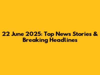 22 June 2025: Top News Stories & Breaking Headlines