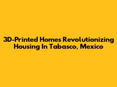 3D-Printed Homes Revolutionizing Housing In Tabasco, Mexico