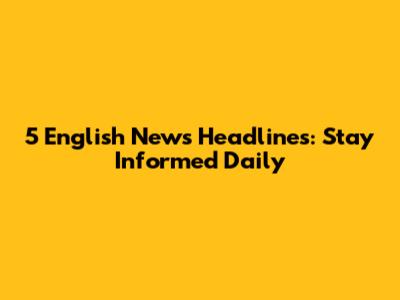 5 English News Headlines: Stay Informed Daily