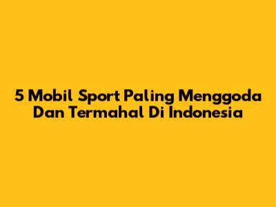 5 Mobil Sport Paling Menggoda Dan Termahal Di Indonesia