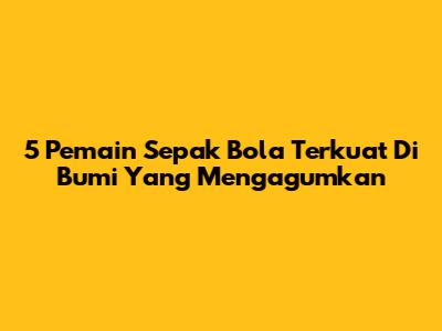 5 Pemain Sepak Bola Terkuat Di Bumi Yang Mengagumkan