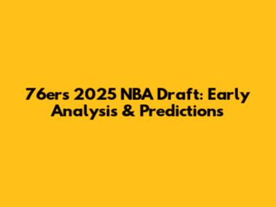 76ers 2025 NBA Draft: Early Analysis & Predictions