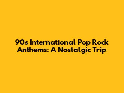 90s International Pop Rock Anthems: A Nostalgic Trip