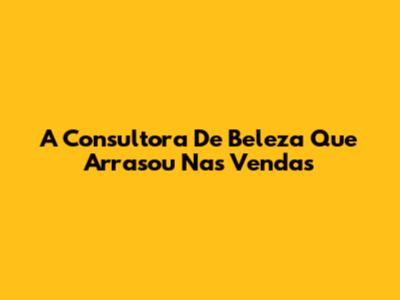 A Consultora De Beleza Que Arrasou Nas Vendas