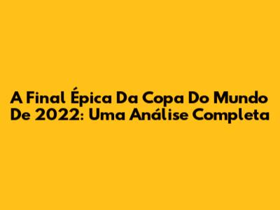 A Final Épica Da Copa Do Mundo De 2022: Uma Análise Completa