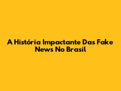 A História Impactante Das Fake News No Brasil
