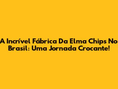A Incrível Fábrica Da Elma Chips No Brasil: Uma Jornada Crocante!
