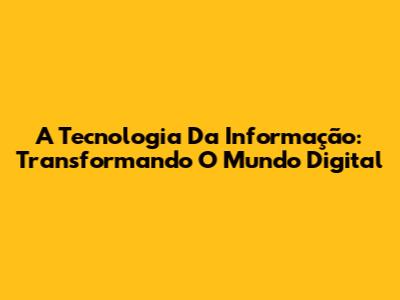 A Tecnologia Da Informação: Transformando O Mundo Digital