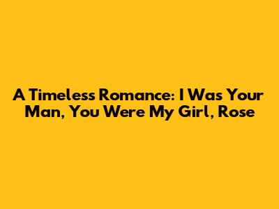 A Timeless Romance: "I Was Your Man, You Were My Girl, Rose"