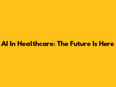 AI In Healthcare: The Future Is Here