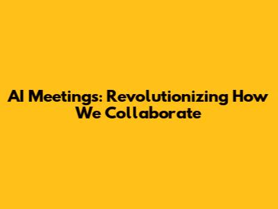 AI Meetings: Revolutionizing How We Collaborate