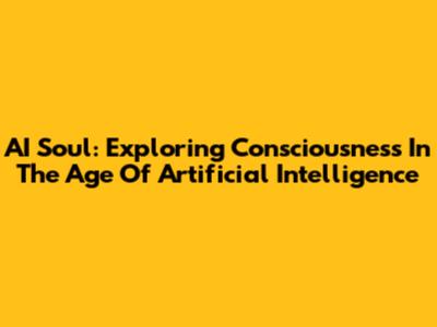 AI Soul: Exploring Consciousness In The Age Of Artificial Intelligence