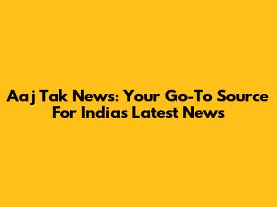 Aaj Tak News: Your Go-To Source For India's Latest News
