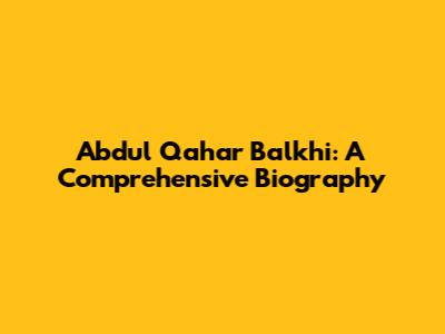Abdul Qahar Balkhi: A Comprehensive Biography