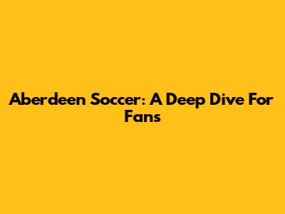 Aberdeen Soccer: A Deep Dive For Fans