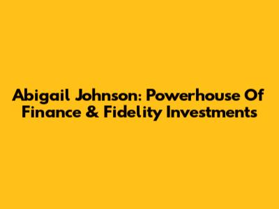 Abigail Johnson: Powerhouse Of Finance & Fidelity Investments