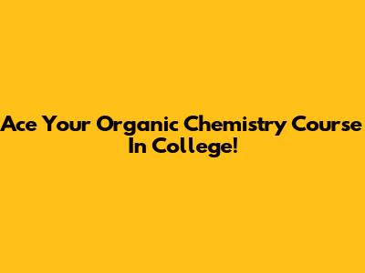 Ace Your Organic Chemistry Course In College!