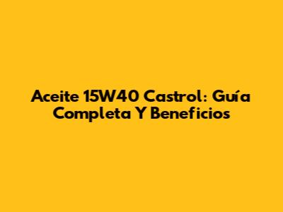 Aceite 15W40 Castrol: Guía Completa Y Beneficios